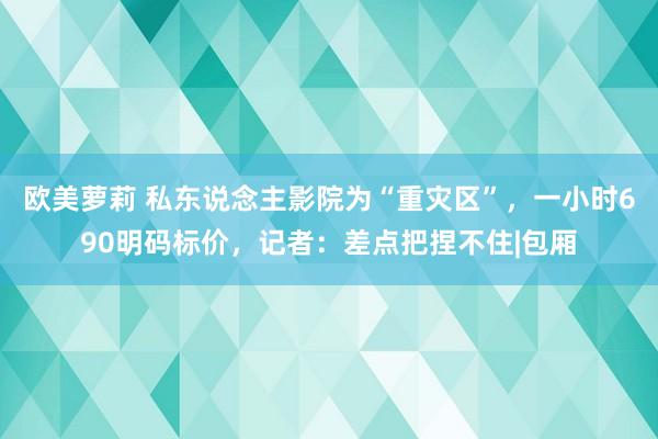 欧美萝莉 私东说念主影院为“重灾区”，一小时690明码标价，记者：差点把捏不住|包厢