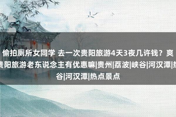 偷拍厕所女同学 去一次贵阳旅游4天3夜几许钱？爽脆！去贵阳旅游老东说念主有优惠嘛|贵州|荔波|峡谷|河汉潭|热点景点