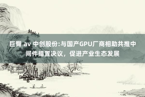 巨臀 av 中创股份:与国产GPU厂商相助共推中间件措置决议，促进产业生态发展