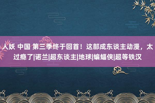 人妖 中国 第三季终于回首！这部成东谈主动漫，太过瘾了|诺兰|超东谈主|地球|蝙蝠侠|超等铁汉