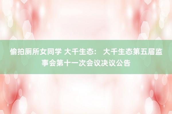 偷拍厕所女同学 大千生态:   大千生态第五届监事会第十一次会议决议公告