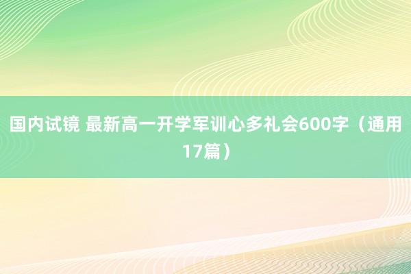 国内试镜 最新高一开学军训心多礼会600字（通用17篇）