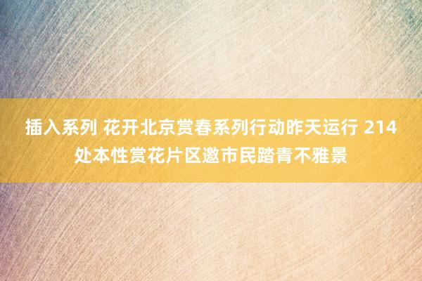 插入系列 花开北京赏春系列行动昨天运行 214处本性赏花片区邀市民踏青不雅景
