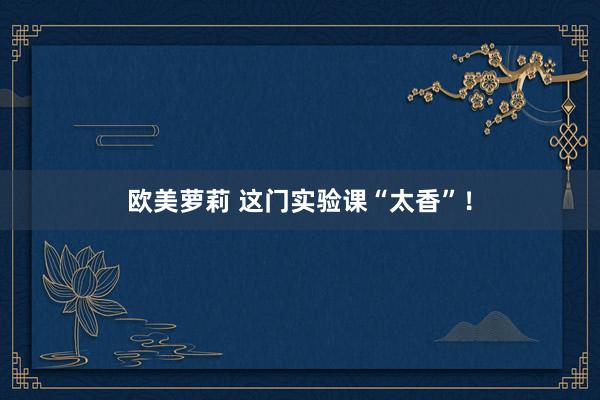 欧美萝莉 这门实验课“太香”！