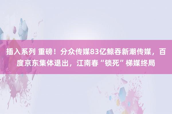 插入系列 重磅！分众传媒83亿鲸吞新潮传媒，百度京东集体退出，江南春“锁死”梯媒终局