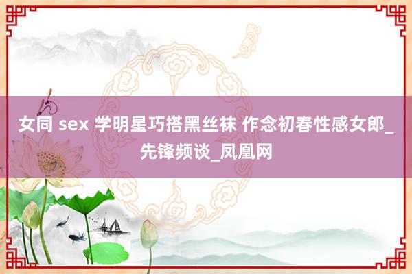 女同 sex 学明星巧搭黑丝袜 作念初春性感女郎_先锋频谈_凤凰网