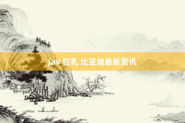 jav 巨乳 比亚迪最新资讯