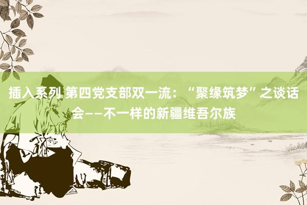 插入系列 第四党支部双一流：“聚缘筑梦”之谈话会——不一样的新疆维吾尔族