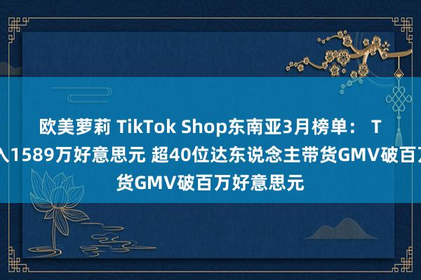 欧美萝莉 TikTok Shop东南亚3月榜单： Top小店月入1589万好意思元 超40位达东说念主带货GMV破百万好意思元