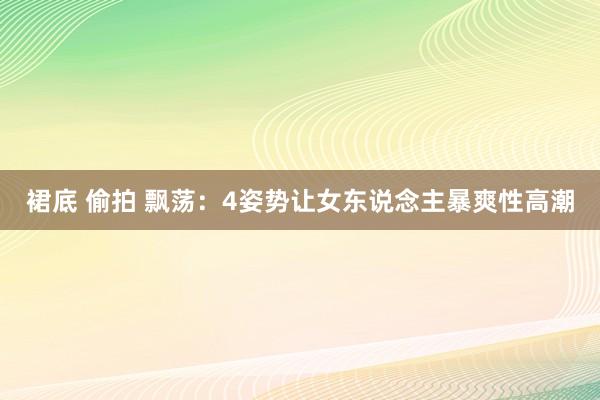 裙底 偷拍 飘荡：4姿势让女东说念主暴爽性高潮