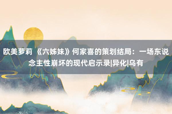 欧美萝莉 《六姊妹》何家喜的策划结局：一场东说念主性崩坏的现代启示录|异化|乌有