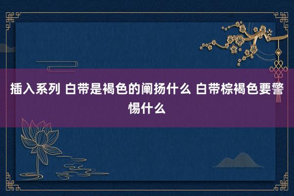 插入系列 白带是褐色的阐扬什么 白带棕褐色要警惕什么