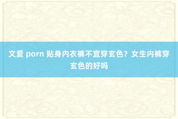 文爱 porn 贴身内衣裤不宜穿玄色？女生内裤穿玄色的好吗