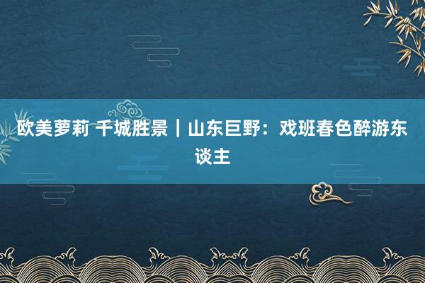 欧美萝莉 千城胜景｜山东巨野：戏班春色醉游东谈主
