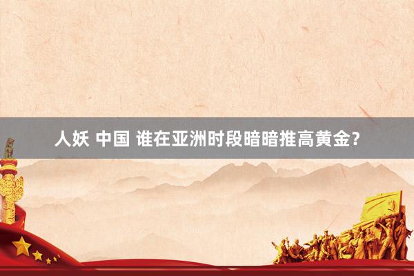 人妖 中国 谁在亚洲时段暗暗推高黄金？