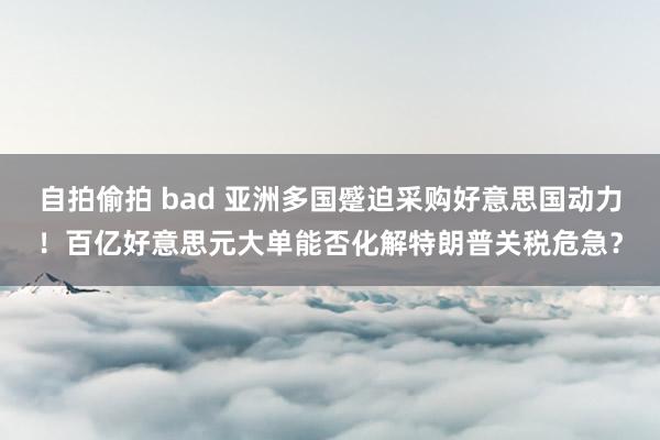 自拍偷拍 bad 亚洲多国蹙迫采购好意思国动力！百亿好意思元大单能否化解特朗普关税危急？