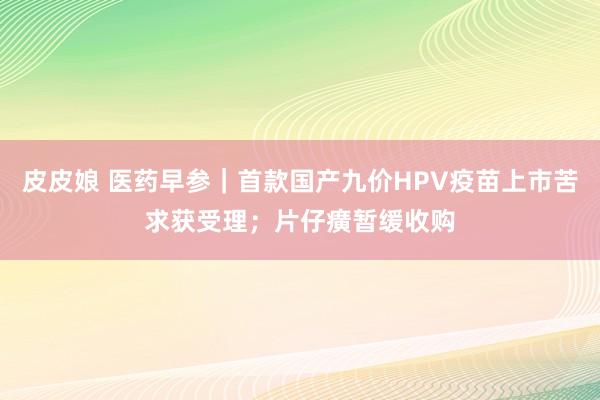 皮皮娘 医药早参｜首款国产九价HPV疫苗上市苦求获受理；片仔癀暂缓收购