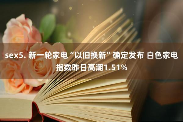 sex5. 新一轮家电“以旧换新”确定发布 白色家电指数昨日高潮1.51%