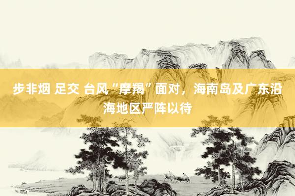 步非烟 足交 台风“摩羯”面对，海南岛及广东沿海地区严阵以待