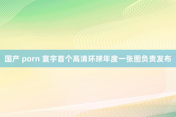 国产 porn 寰宇首个高清环球年度一张图负责发布