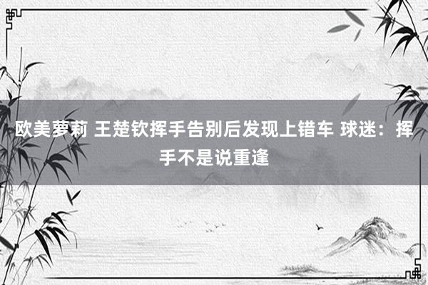 欧美萝莉 王楚钦挥手告别后发现上错车 球迷：挥手不是说重逢