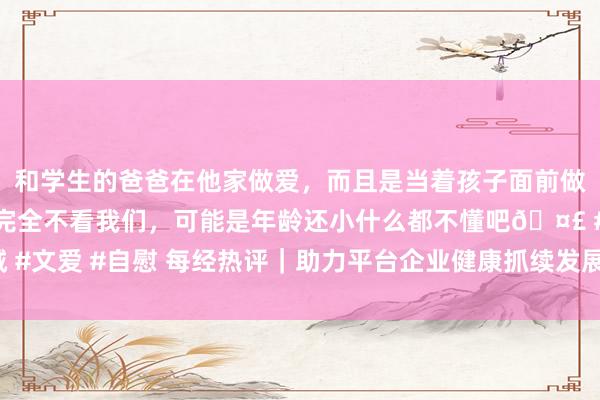 和学生的爸爸在他家做爱，而且是当着孩子面前做爱，太刺激了，孩子完全不看我们，可能是年龄还小什么都不懂吧🤣 #同城 #文爱 #自慰 每经热评｜助力平台企业健康抓续发展 既要加强监管也要强化交流