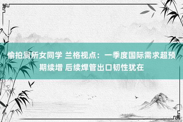 偷拍厕所女同学 兰格视点：一季度国际需求超预期续增 后续焊管出口韧性犹在