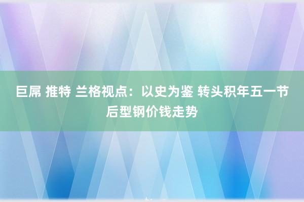 巨屌 推特 兰格视点：以史为鉴 转头积年五一节后型钢价钱走势