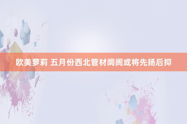 欧美萝莉 五月份西北管材阛阓或将先扬后抑