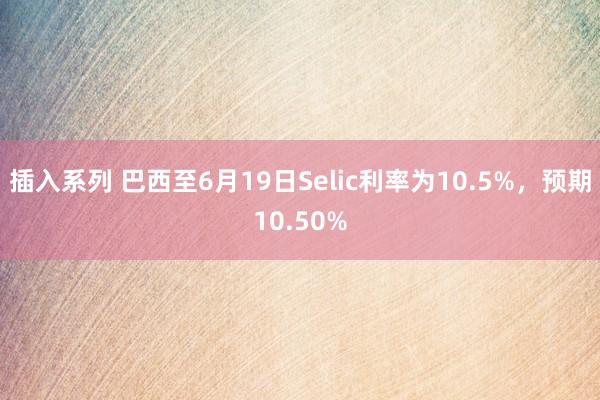 插入系列 巴西至6月19日Selic利率为10.5%，预期10.50%