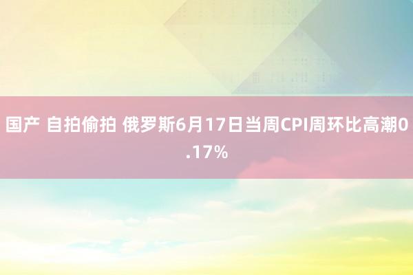 国产 自拍偷拍 俄罗斯6月17日当周CPI周环比高潮0.17%