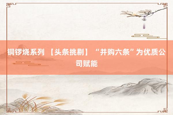 铜锣烧系列 【头条挑剔】 “并购六条”为优质公司赋能