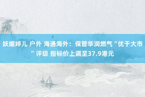 妖媚婷儿 户外 海通海外：保管华润燃气“优于大市”评级 指标价上调至37.9港元