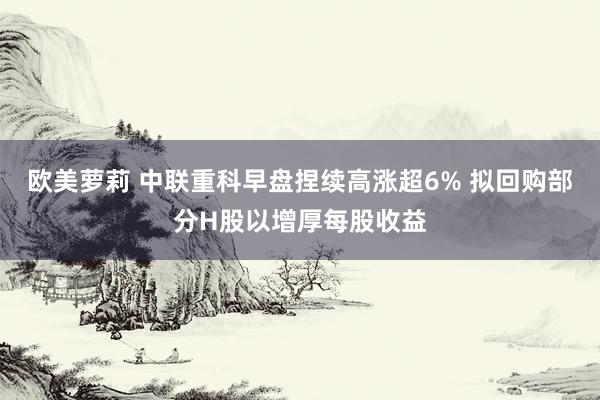 欧美萝莉 中联重科早盘捏续高涨超6% 拟回购部分H股以增厚每股收益