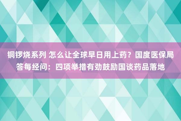 铜锣烧系列 怎么让全球早日用上药？国度医保局答每经问：四项举措有劲鼓励国谈药品落地