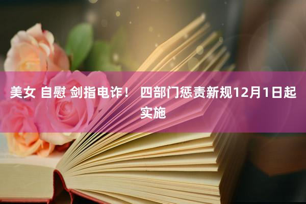 美女 自慰 剑指电诈！ 四部门惩责新规12月1日起实施