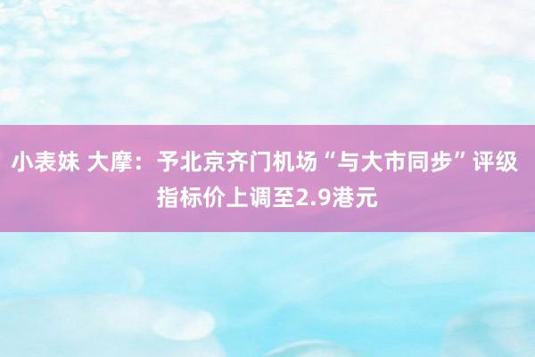 小表妹 大摩：予北京齐门机场“与大市同步”评级 指标价上调至2.9港元