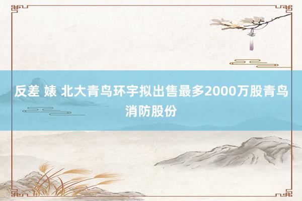 反差 婊 北大青鸟环宇拟出售最多2000万股青鸟消防股份