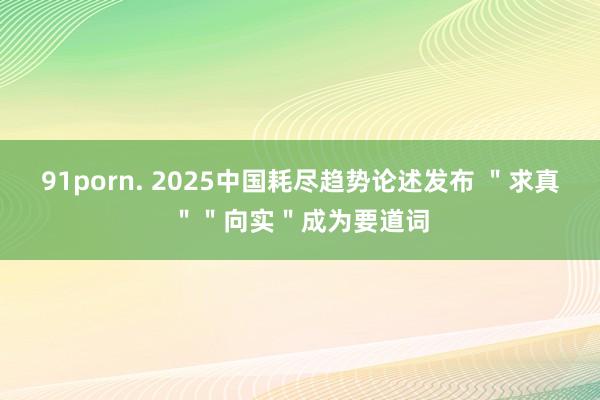 91porn. 2025中国耗尽趋势论述发布 ＂求真＂＂向实＂成为要道词