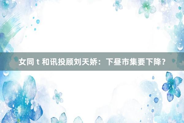 女同 t 和讯投顾刘天娇：下昼市集要下降？